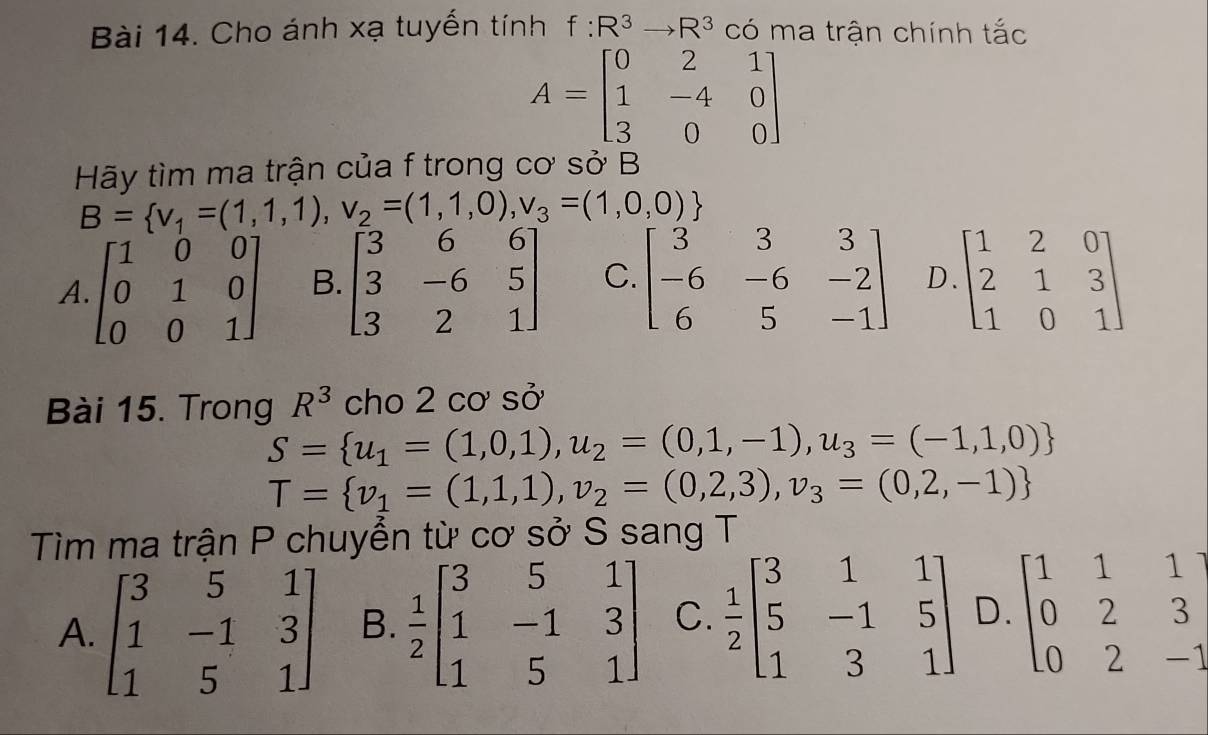 Cho ánh xạ tuyến tính f:R^3to R^3 có ma trận chính tắc
A=beginbmatrix 0&2&1 1&-4&0 3&0&0endbmatrix
Hãy tìm ma trận của f trong cơ sở B
B= v_1=(1,1,1),v_2=(1,1,0),v_3=(1,0,0)
A. beginbmatrix 1&0&0 0&1&0 0&0&1endbmatrix B. beginbmatrix 3&6&6 3&-6&5 3&2&1endbmatrix C. beginbmatrix 3&3&3 -6&-6&-2 6&5&-1endbmatrix D beginbmatrix 1&2&0 2&1&3 1&0&1endbmatrix
Bài 15. Trong R^3 cho 2 cơ sở
S= u_1=(1,0,1),u_2=(0,1,-1),u_3=(-1,1,0)
T= v_1=(1,1,1), v_2=(0,2,3),v_3=(0,2,-1)
Tìm ma trận P chuyển từ cơ sở S sang T
A. beginbmatrix 3&5&1 1&-1&3 1&5&1endbmatrix B.  1/2 beginbmatrix 3&5&1 1&-1&3 1&5&1endbmatrix C.  1/2 beginbmatrix 3&1&1 5&-1&5 1&3&1endbmatrix D. beginbmatrix 1&1&1 0&2&3 0&2&-1endbmatrix