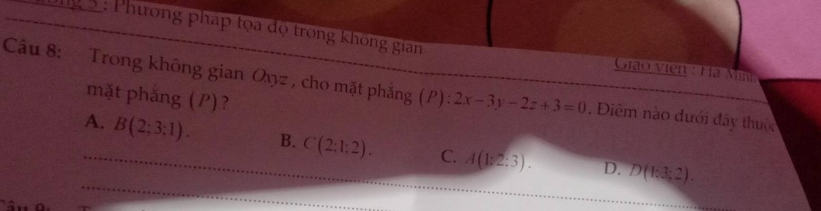 Phương pháp tọa độ trong không gian
Giáo viên : Hà Mình
Câu 8: Trong không gian Oyyz , cho mặt phẳng (P): 2x-3y-2z+3=0. Điêm nào dưới đây thuộc
mặt phăng (P)?
A. B(2;3;1).
B. C(2:1:2).
_C. A(1:2:3). 
_
D. D(1:3:2).