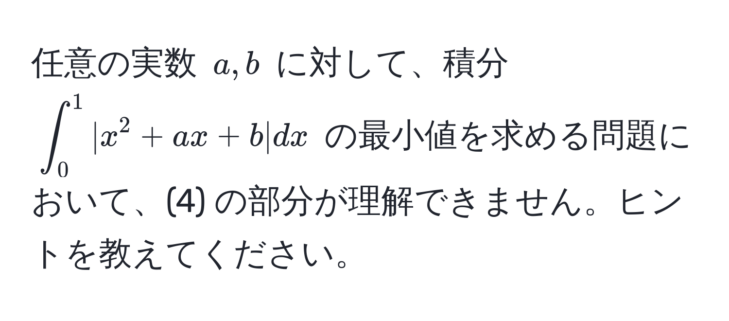 任意の実数 $a, b$ に対して、積分 $∈t_0^1|x^2 + ax + b|dx$ の最小値を求める問題において、(4) の部分が理解できません。ヒントを教えてください。