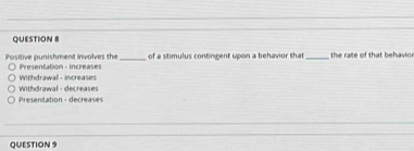 Positive punishment involves the Presentation - increases _of a stimulus contingent upon a behavior that_ the rate of that behavioe
Withdrawall - increases
Withdrawal - decreases
Presentation - decreases
QUESTION 9