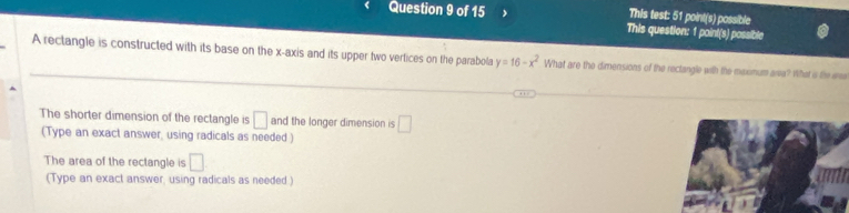 This test: 51 point(s) possible
Question 9 of 15 This question: 1 point(s) possible
A rectangle is constructed with its base on the x-axis and its upper two vertices on the parabola y=16-x^2 What are the dimensions of the rectangle with the maxmum ara? What is the we
The shorter dimension of the rectangle is □ and the longer dimension is □ 
(Type an exact answer, using radicals as needed)
The area of the rectangle is □ 
(Type an exact answer, using radicals as needed)