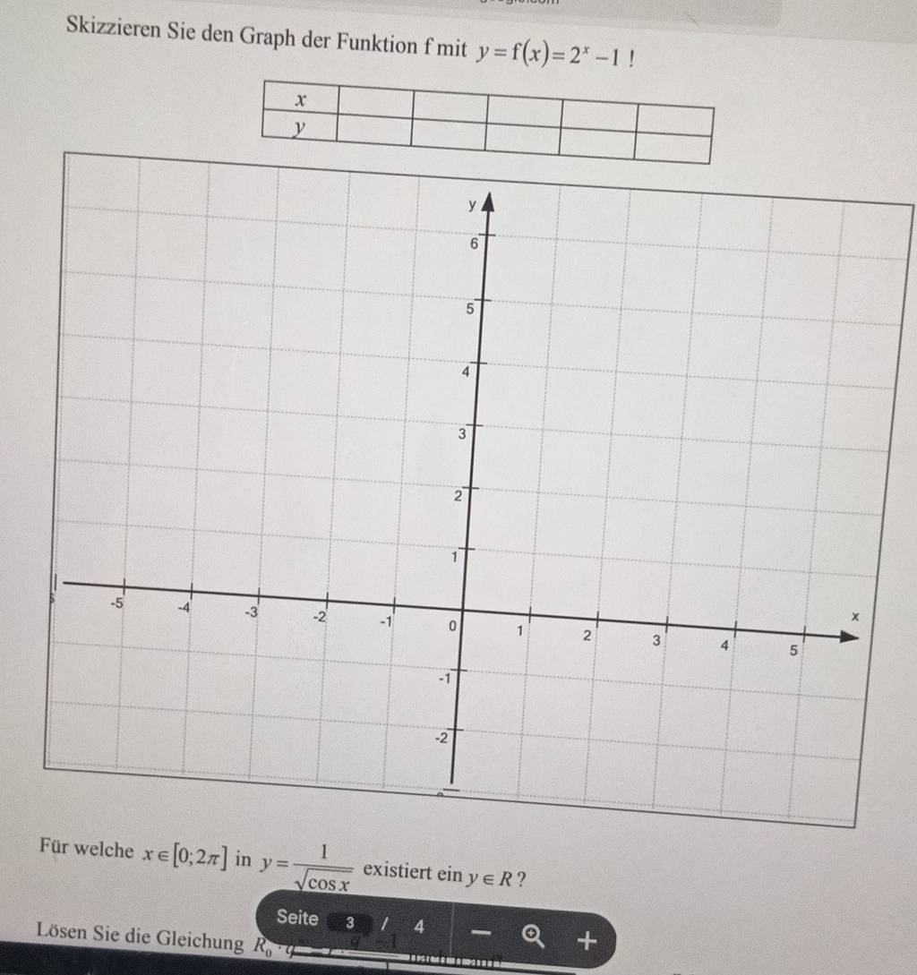 Skizzieren Sie den Graph der Funktion f mit y=f(x)=2^x-1!
x
y
Für welche x∈ [0;2π ] in y= 1/sqrt(cos x)  existiert einy∈ R ? 
Seite 3  1/2  4
Lösen Sie die Gleichung R_0^(^4) q^n-1
+