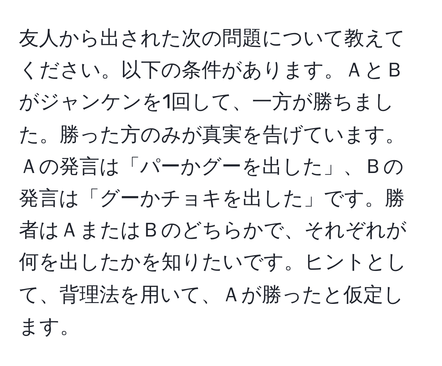 友人から出された次の問題について教えてください。以下の条件があります。ＡとＢがジャンケンを1回して、一方が勝ちました。勝った方のみが真実を告げています。Ａの発言は「パーかグーを出した」、Ｂの発言は「グーかチョキを出した」です。勝者はＡまたはＢのどちらかで、それぞれが何を出したかを知りたいです。ヒントとして、背理法を用いて、Ａが勝ったと仮定します。