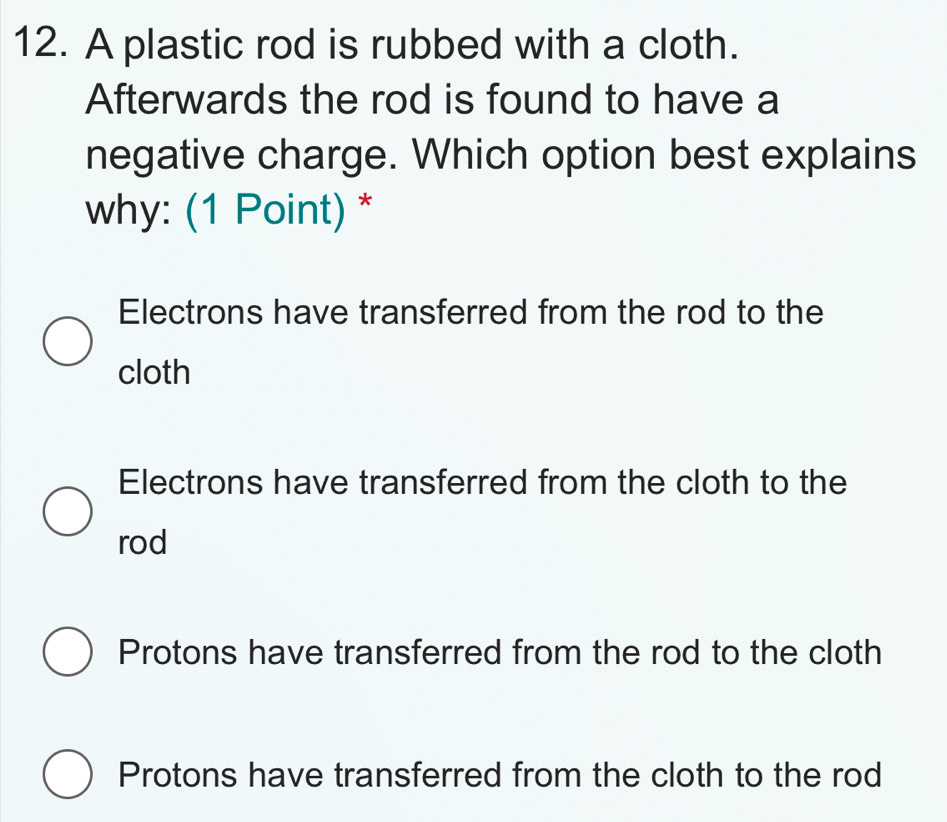 A plastic rod is rubbed with a cloth.
Afterwards the rod is found to have a
negative charge. Which option best explains
why: (1 Point) *
Electrons have transferred from the rod to the
cloth
Electrons have transferred from the cloth to the
rod
Protons have transferred from the rod to the cloth
Protons have transferred from the cloth to the rod