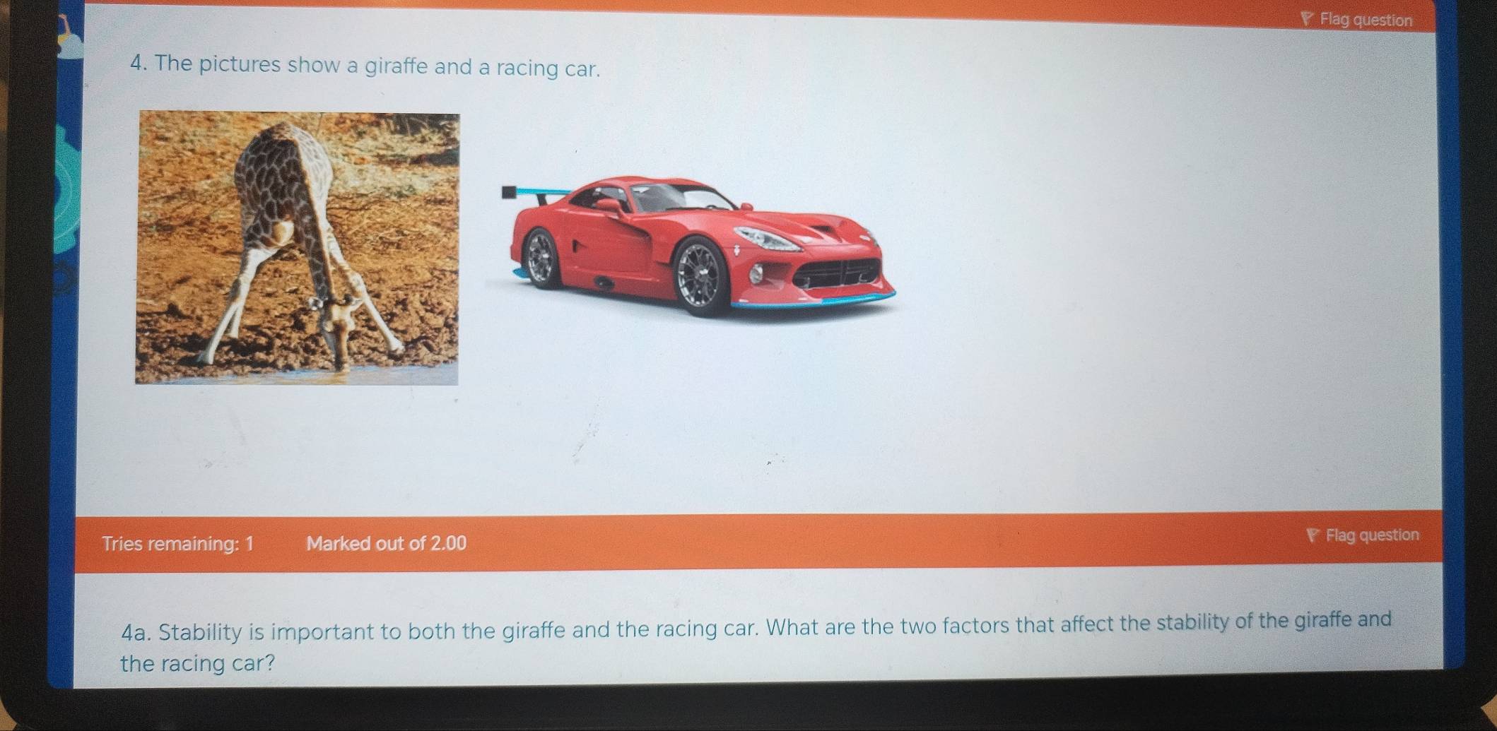 ◤ Flag question 
4. The pictures show a giraffe and a racing car. 
Tries remaining: 1 Marked out of 2.00 Flag question 
4a. Stability is important to both the giraffe and the racing car. What are the two factors that affect the stability of the giraffe and 
the racing car?