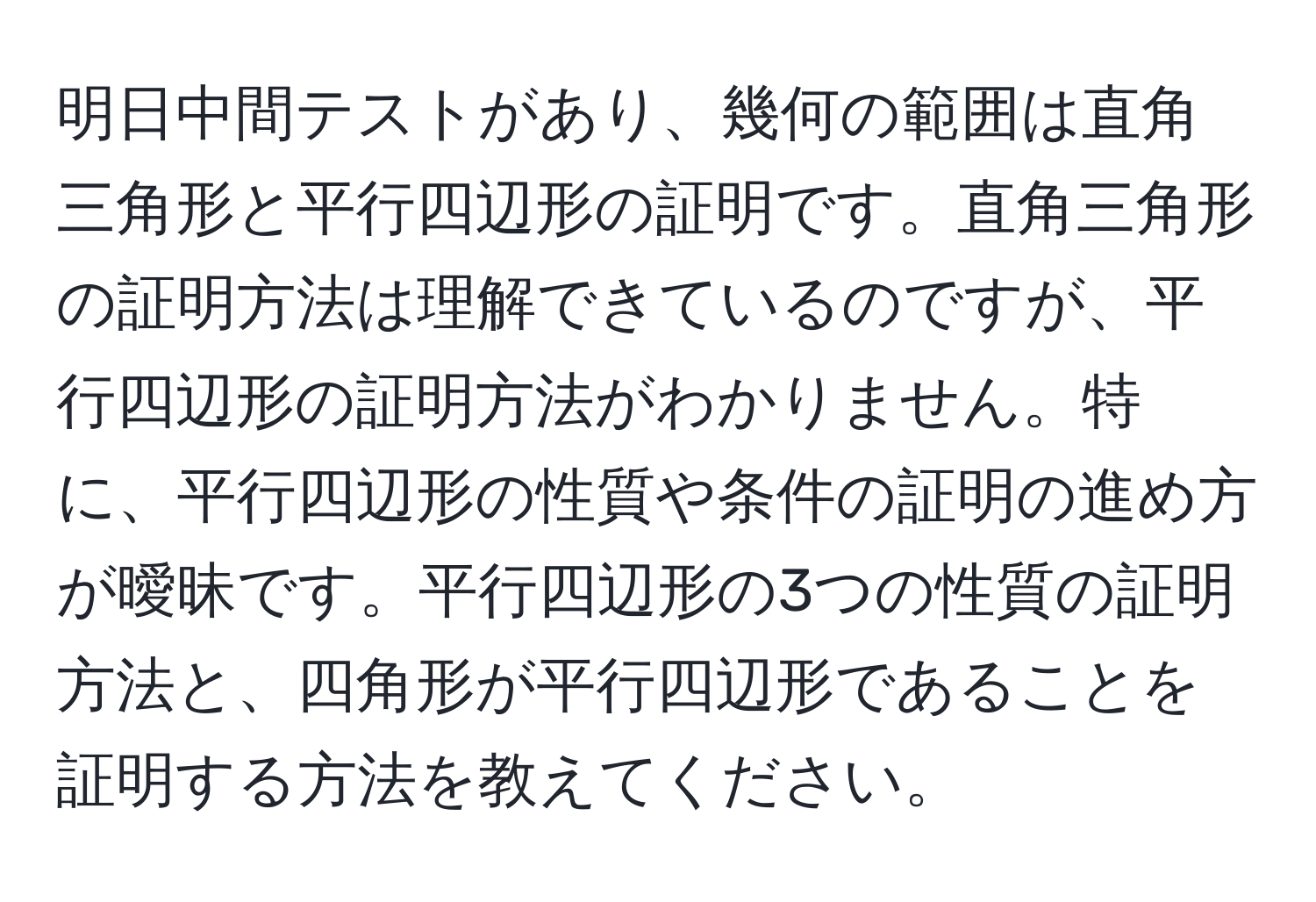 明日中間テストがあり、幾何の範囲は直角三角形と平行四辺形の証明です。直角三角形の証明方法は理解できているのですが、平行四辺形の証明方法がわかりません。特に、平行四辺形の性質や条件の証明の進め方が曖昧です。平行四辺形の3つの性質の証明方法と、四角形が平行四辺形であることを証明する方法を教えてください。