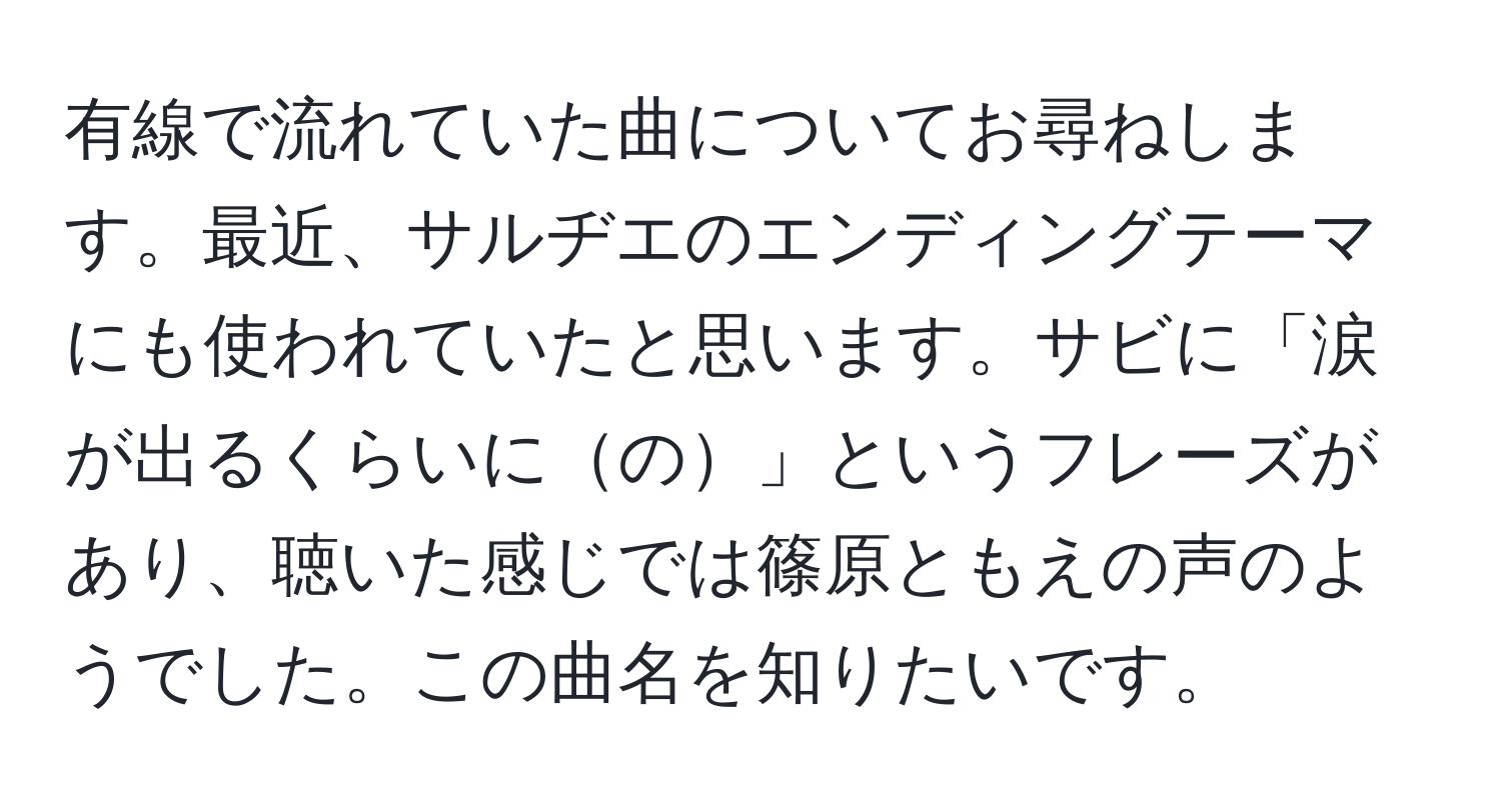 有線で流れていた曲についてお尋ねします。最近、サルヂエのエンディングテーマにも使われていたと思います。サビに「涙が出るくらいにの」というフレーズがあり、聴いた感じでは篠原ともえの声のようでした。この曲名を知りたいです。