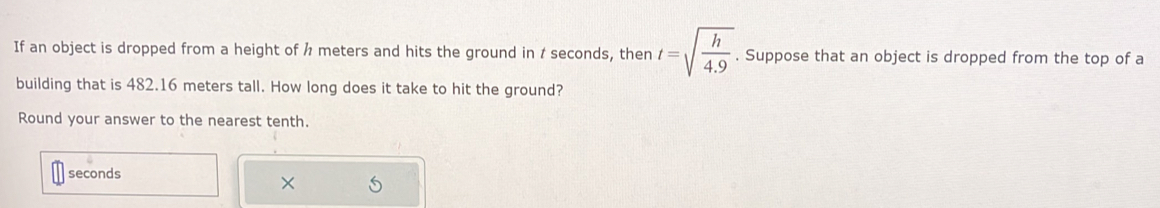 If an object is dropped from a height of h meters and hits the ground in / seconds, then t=sqrt(frac h)4.9. . Suppose that an object is dropped from the top of a 
building that is 482.16 meters tall. How long does it take to hit the ground? 
Round your answer to the nearest tenth.
seconds
× 5