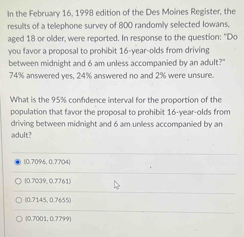 In the February 16, 1998 edition of the Des Moines Register, the
results of a telephone survey of 800 randomly selected Iowans,
aged 18 or older, were reported. In response to the question: "Do
you favor a proposal to prohibit 16-year -olds from driving
between midnight and 6 am unless accompanied by an adult?"
74% answered yes, 24% answered no and 2% were unsure.
What is the 95% confidence interval for the proportion of the
population that favor the proposal to prohibit 16-year -olds from
driving between midnight and 6 am unless accompanied by an
adult?
(0.7096, 0.7704)
(0.7039, 0.7761)
(0.7145, 0.7655)
(0.7001, 0.7799)