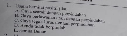 Usaha bernilai positif jika..
A. Gaya searah dengan perpindahan
B. Gaya berlawanan arah dengan perpindahan
C. Gaya tegak lurus dengan perpindahan
D. Benda tidak berpindah
E. semua Benar
7