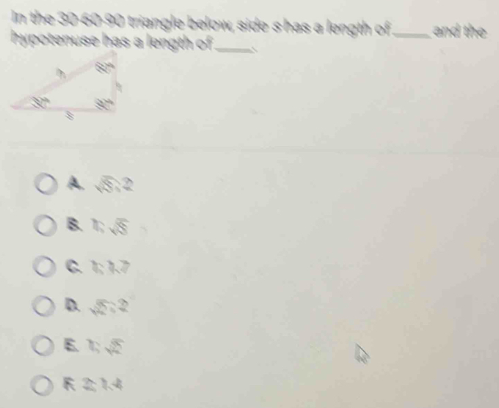 In the 30-60-90 triangle below, side shas a length of_ and the
hypotenuse has a length of _
A. 5;2
B. 1; √
C. 1;1.7
D. 5;2
E bsqrt(2)
F 2;1.4