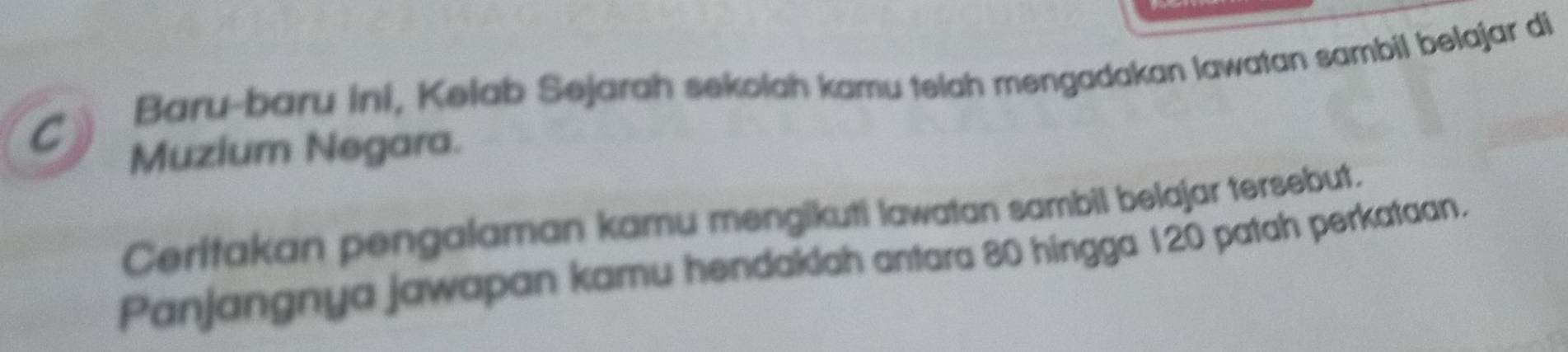 Baru-baru ini, Kelab Sejarah sekolah kamu telah mengadakan lawatan sambil belajar di 
Muzium Negara. 
Ceritakan pengalaman kamu mengikuti lawatan sambil belajar tersebut. 
Panjangnya jawapan kamu hendaklah antara 80 hingga 120 patah perkataan.