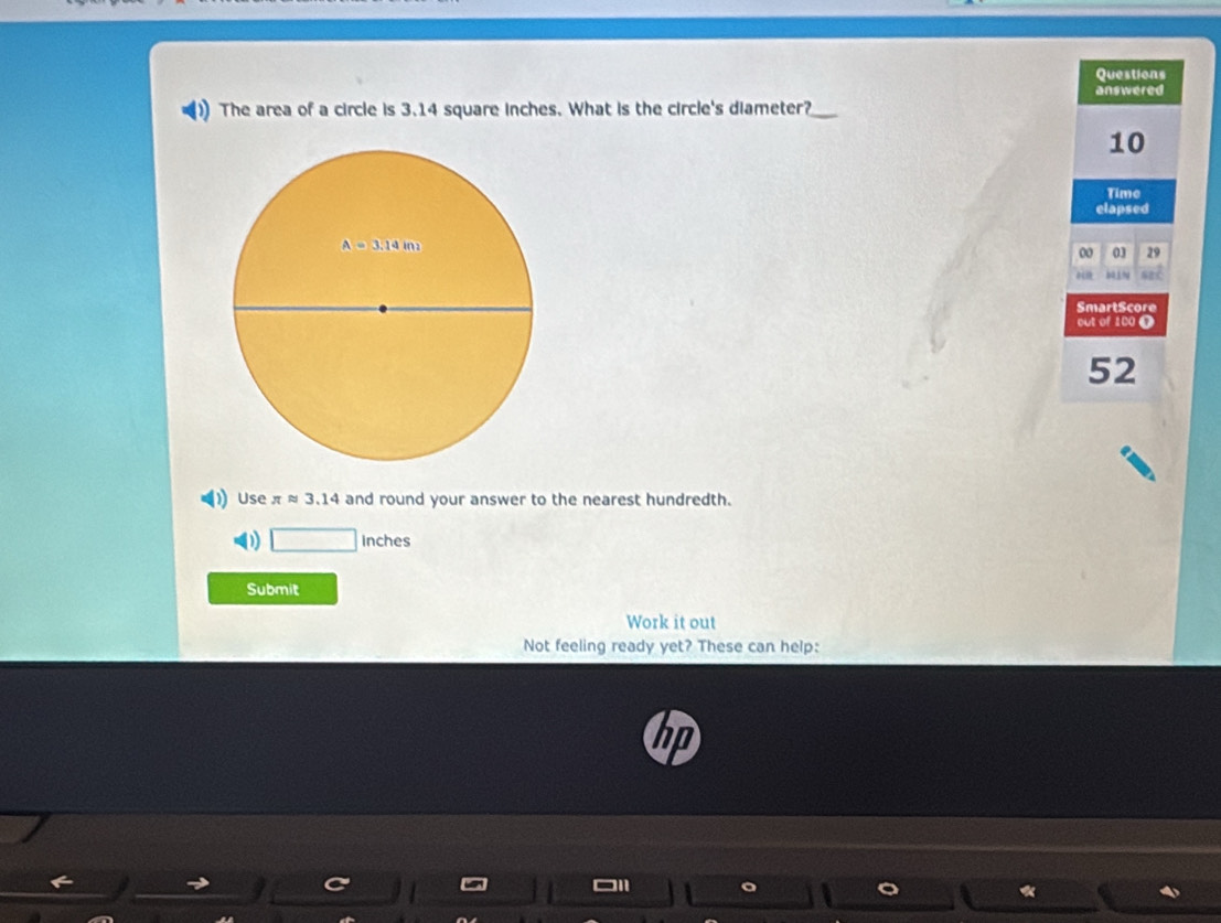 Questions
The area of a circle is 3.14 square inches. What is the circle's diameter? answered
10
Time
elapsed
00 03 29
bjN
SmartScore
out of 100 0
52
Use π approx 3.14 and round your answer to the nearest hundredth.
D □ Inches
Submit
Work it out
Not feeling ready yet? These can help: