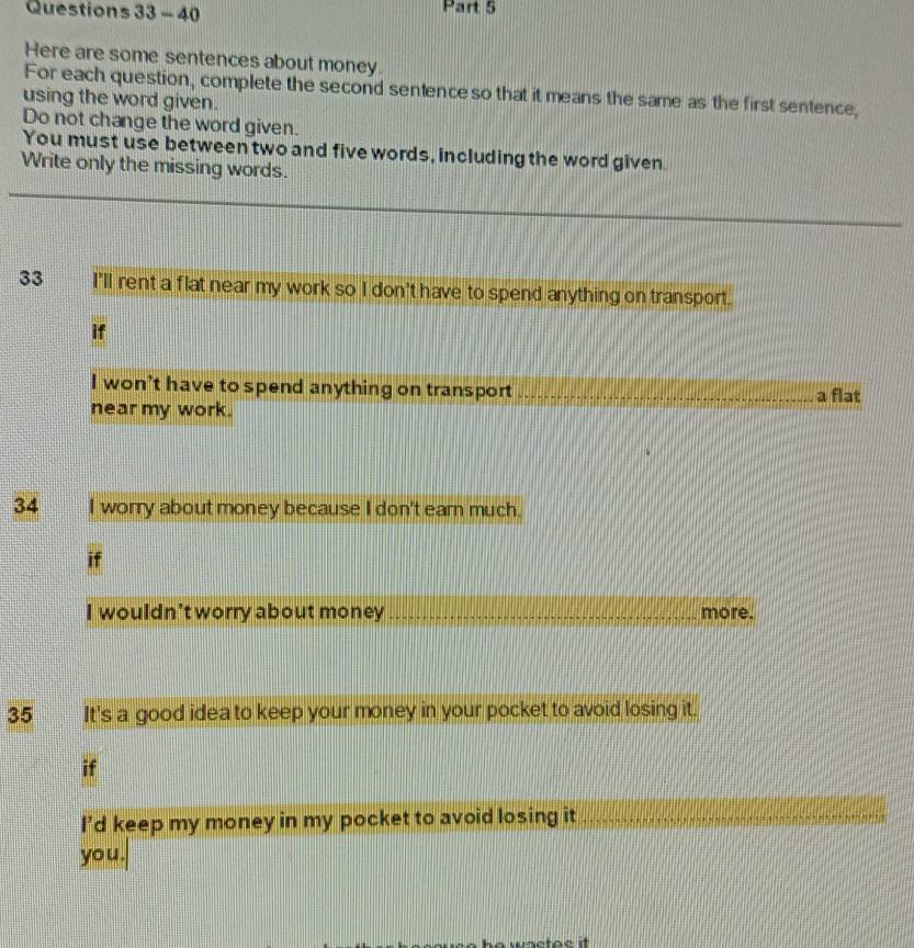 Here are some sentences about money. 
For each question, complete the second sentence so that it means the same as the first sentence, 
using the word given. 
Do not change the word given. 
You must use between two and five words, including the word given. 
Write only the missing words. 
33 I'll rent a flat near my work so I don't have to spend anything on transport. 
if 
I won't have to spend anything on transport _a flat 
near my work. 
34 I worry about money because I don't earn much. 
if 
I wouldn't worry about money_ more. 
35 It's a good idea to keep your money in your pocket to avoid losing it. 
if 
I’d keep my money in my pocket to avoid losing it_ 
you.
