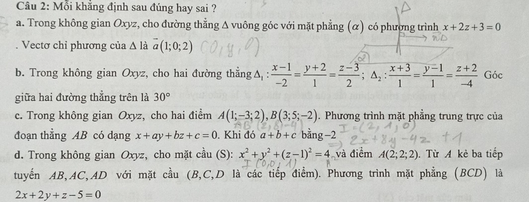 Mỗi khắng định sau đúng hay sai ?
a. Trong không gian Oxyz, cho đường thẳng Δ vuông góc với mặt phẳng (α) có phương trình x+2z+3=0
Vectơ chỉ phương của △ l_2 vector a(1;0;2)
b. Trong không gian Oxyz, cho hai đường thắng △ _1: (x-1)/-2 = (y+2)/1 = (z-3)/2 ; △ _2: (x+3)/1 = (y-1)/1 = (z+2)/-4  Góc
giữa hai đường thắng trên là 30°
c. Trong không gian Oxyz, cho hai điểm A(1;-3;2), B(3;5;-2). Phương trình mặt phẳng trung trực của
đoạn thẳng AB có dạng x+ay+bz+c=0. Khi đó a+b+c bằng −2
d. Trong không gian Oxyz, cho mặt cầu (S): x^2+y^2+(z-1)^2=4 và điểm A(2;2;2). Từ A kẻ ba tiếp
tuyến AB, AC,AD với mặt cầu (B, C,D là các tiếp điểm). Phương trình mặt phẳng (BCD) là
2x+2y+z-5=0