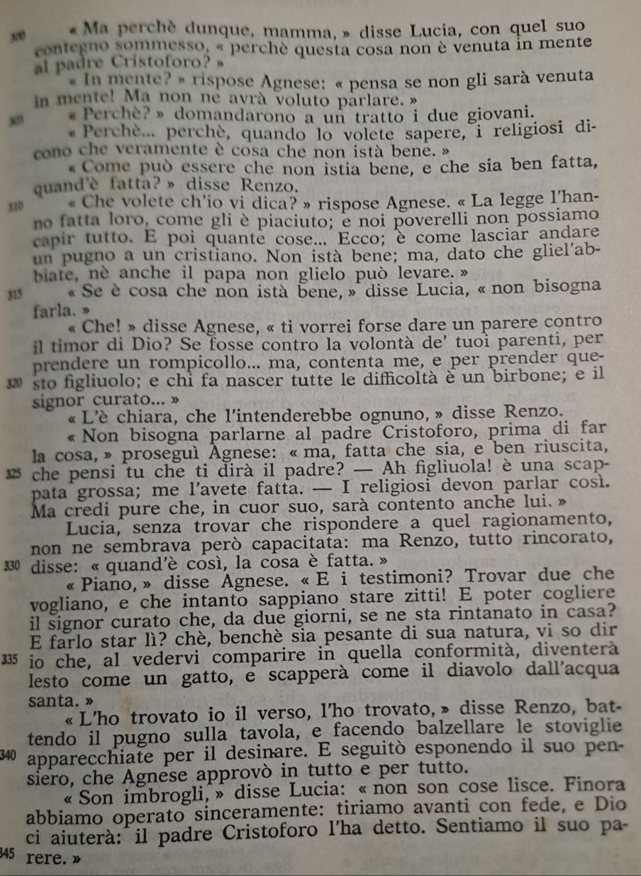 200  « Ma perchè dunque, mamma, » disse Lucia, con quel suo
contegno sommesso, « perchè questa cosa non è venuta in mente
al padre Cristoforo? ”
« In mente? » rispose Agnese: « pensa se non gli sarà venuta
in mente! Ma non né ayrà voluto parlare. »
303 «Perchè?» domandarono a un tratto i due giovani.
* Perchè... perchè, quando lo volete sapere, i religiosi di-
cono che veramente è cosa che non istà benê. »
*  Come può essere che non istia bene, e che sia ben fatta,
quand'è fatta?» disse Renzo.
310 « Che volete ch'io vi dica? » rispose Agnese. « La legge l'han-
no fatta loro, come gli è piaciuto; e noi poverelli non possiamo
capir tutto. E poi quante cose... Ecco; è come lasciar andare
un pugno a un cristiano. Non istà bene; ma, dato che gliel'ab-
biate, ne anche il papa non glielo può levare. »
315  « Se è cosa che non istà bene, » disse Lucia, « non bisogna
farla. »
« Che! » disse Agnese, « ti vorrei forse dare un parere contro
il timor di Dio? Se fosse contro la volontà de' tuoi parenti, per
prendere un rompicollo... ma, contenta me, e per prender que-
sto figliuolo; e chỉ fa nascer tutte le difficoltà è un birbone; e il
signor curato... »
« L'è chiara, che l'intenderebbe ognuno, » disse Renzo.
« Non bisogna parlarne al padre Cristoforo, prima di far
la cosa, » proseguì Agnese: « mã, fatta che sia, e ben riuscita,
* che pensi tu che ti dirà il padre? — Ah figliuola! è una scap-
pata grossa; me l’avete fatfa. — I religiosi devon parlar così.
Ma credi pure che, in cuor suo, sarà contento anche lui. »
Lucia, senza trovar che rispondere a quel ragionamento,
non ne sembrava però capacitata: ma Renzo, tutto rincorato,
330 disse: « quand'è così, la cosa è fatta. »
« Piaño, » disse Agnese. « E i testimoni? Trovar due che
vogliano, e che intanto sappiano stare zitti! E poter cogliere
il signor curato che, da due giorni, se ne sta rintanato in casa?
E farlo star lì? chè, benchè sia pesante di sua natura, vi so dir
335 io che, al vedervi comparire in quella conformità, diventerà
lesto come un gatto, é scapperà come il diavolo dall'acqua
santa. »
« L’ho trovato io il verso, l’ho trovato, » disse Renzo, bat-
tendo il pugno sulla tavola, e facendo balzellare le stoviglie
340 apparecchiate per il desinare. E seguitò esponendo il suo pen-
siero, che Agnese approvò in tutto e per tutto.
« Son imbrogli, » disse Lucia: « non son cose lisce. Finora
abbiamo operato sinceramente: tiriamo avanti con fede, e Dio
ci aiuterà: il padre Cristoforo l'ha detto. Sentiamo il suo pa-
345 rere. »