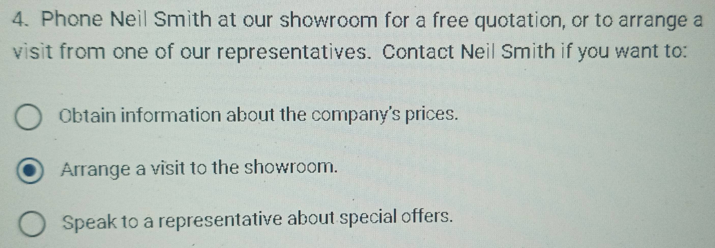 Phone Neil Smith at our showroom for a free quotation, or to arrange a 
visit from one of our representatives. Contact Neil Smith if you want to: 
Obtain information about the company's prices. 
Arrange a visit to the showroom. 
Speak to a representative about special offers.