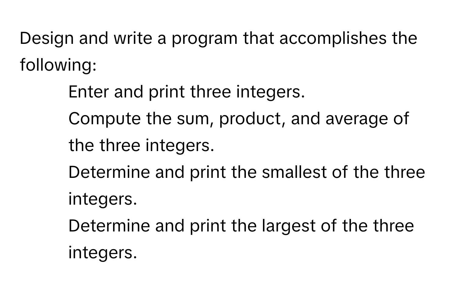 Design and write a program that accomplishes the following:

1. Enter and print three integers.
2. Compute the sum, product, and average of the three integers.
3. Determine and print the smallest of the three integers.
4. Determine and print the largest of the three integers.