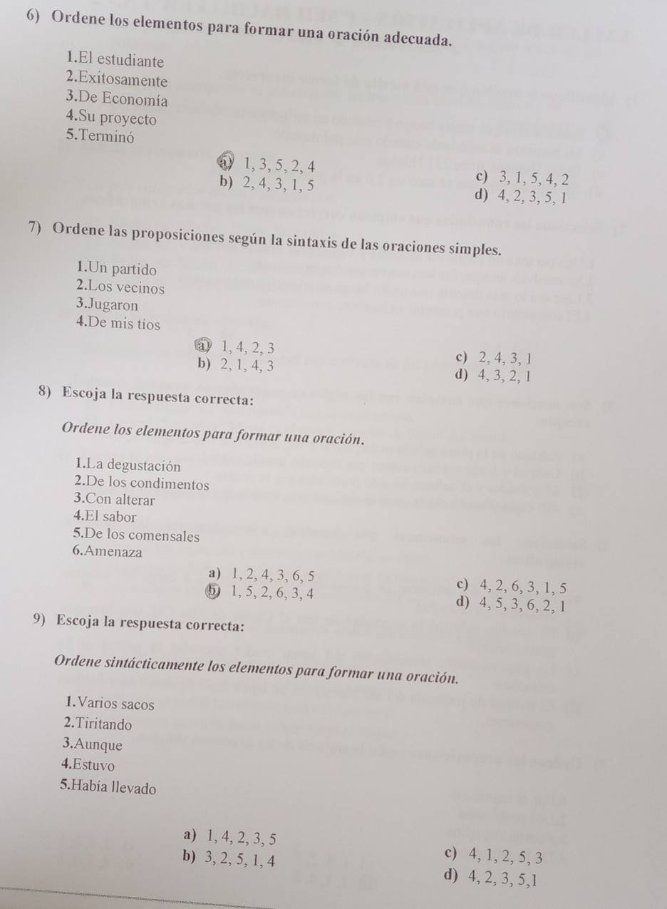 Ordene los elementos para formar una oración adecuada.
1.El estudiante
2.Exitosamente
3.De Economía
4.Su proyecto
5.Terminó
a) 1, 3, 5, 2, 4 c) 3, 1, 5, 4, 2
b) 2, 4, 3, 1, 5 d) 4, 2, 3, 5, 1
7) Ordene las proposiciones según la sintaxis de las oraciones simples.
1.Un partido
2.Los vecinos
3.Jugaron
4.De mis tios
a) 1, 4, 2, 3 c) 2, 4, 3, 1
b) 2, 1, 4, 3 d) 4, 3, 2, 1
8) Escoja la respuesta correcta:
Ordene los elementos para formar una oración.
1.La degustación
2.De los condimentos
3.Con alterar
4.El sabor
5.De los comensales
6.Amenaza
a) 1, 2, 4, 3, 6, 5 c) 4, 2, 6, 3, 1, 5
⑤ 1, 5, 2, 6, 3, 4 d) 4, 5, 3, 6, 2, 1
9) Escoja la respuesta correcta:
Ordene sintácticamente los elementos para formar una oración.
1.Varios sacos
2.Tiritando
3.Aunque
4.Estuvo
5.Había llevado
a) 1, 4, 2, 3, 5 c) 4, 1, 2, 5, 3
b) 3, 2, 5, 1, 4 d) 4, 2, 3, 5, 1