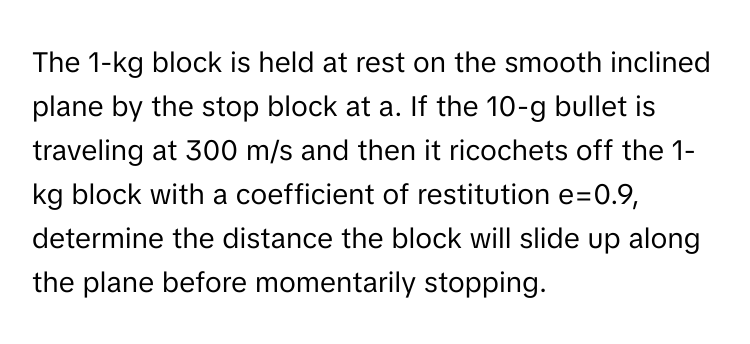 The 1-kg block is held at rest on the smooth inclined plane by the stop block at a. If the 10-g bullet is traveling at 300 m/s and then it ricochets off the 1-kg block with a coefficient of restitution e=0.9, determine the distance the block will slide up along the plane before momentarily stopping.