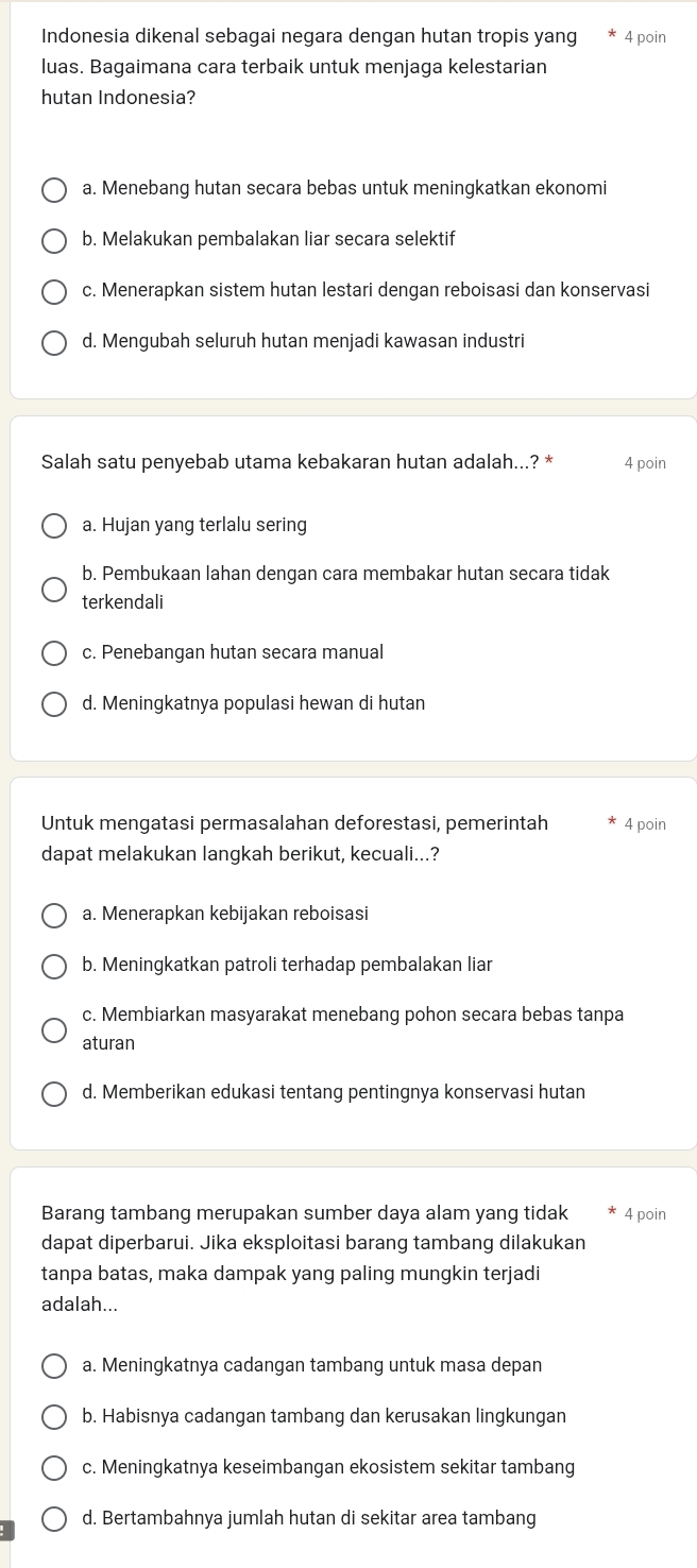 Indonesia dikenal sebagai negara dengan hutan tropis yang 4 poin
luas. Bagaimana cara terbaik untuk menjaga kelestarian
hutan Indonesia?
a. Menebang hutan secara bebas untuk meningkatkan ekonomi
b. Melakukan pembalakan liar secara selektif
c. Menerapkan sistem hutan lestari dengan reboisasi dan konservasi
d. Mengubah seluruh hutan menjadi kawasan industri
Salah satu penyebab utama kebakaran hutan adalah...? * 4 poin
a. Hujan yang terlalu sering
b. Pembukaan lahan dengan cara membakar hutan secara tidak
terkendali
c. Penebangan hutan secara manual
d. Meningkatnya populasi hewan di hutan
Untuk mengatasi permasalahan deforestasi, pemerintah 4 poin
dapat melakukan langkah berikut, kecuali...?
a. Menerapkan kebijakan reboisasi
b. Meningkatkan patroli terhadap pembalakan liar
c. Membiarkan masyarakat menebang pohon secara bebas tanpa
aturan
d. Memberikan edukasi tentang pentingnya konservasi hutan
Barang tambang merupakan sumber daya alam yang tidak 4 poin
dapat diperbarui. Jika eksploitasi barang tambang dilakukan
tanpa batas, maka dampak yang paling mungkin terjadi
adalah...
a. Meningkatnya cadangan tambang untuk masa depan
b. Habisnya cadangan tambang dan kerusakan lingkungan
c. Meningkatnya keseimbangan ekosistem sekitar tambang
d. Bertambahnya jumlah hutan di sekitar area tambang