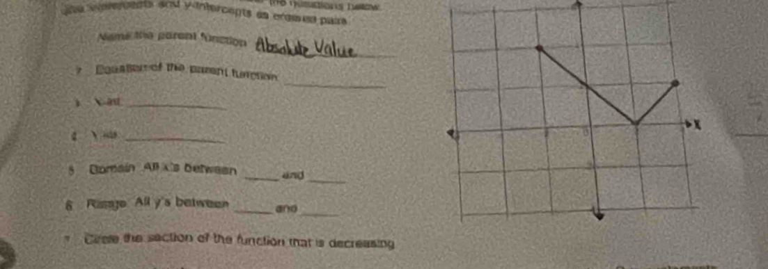 ie vniercents and yintercepts as crames paira 
_ 
Neme the parent function 
_ 
7 Equale of the parent function 
1 Xat_ 
g ào_ 
_ 
5 Domain All x 's betwean _and 
_ 
6 Rango All y 's between _and 
Crele the section of the function that is decreasing