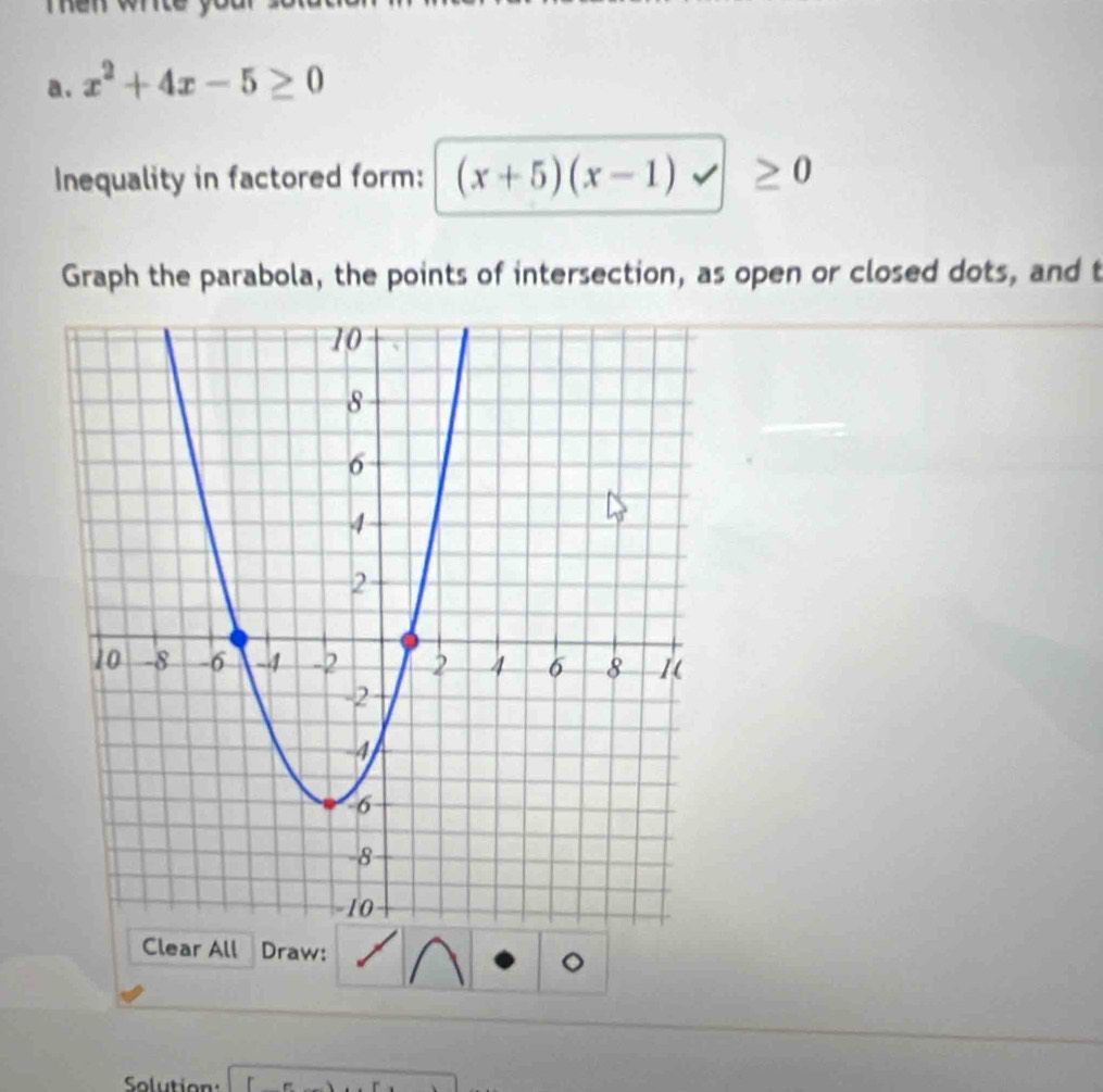 Ten wrte 
a. x^2+4x-5≥ 0
Inequality in factored form: (x+5)(x-1)
Graph the parabola, the points of intersection, as open or closed dots, and t 
Clear All Draw: 
。 
Solution: