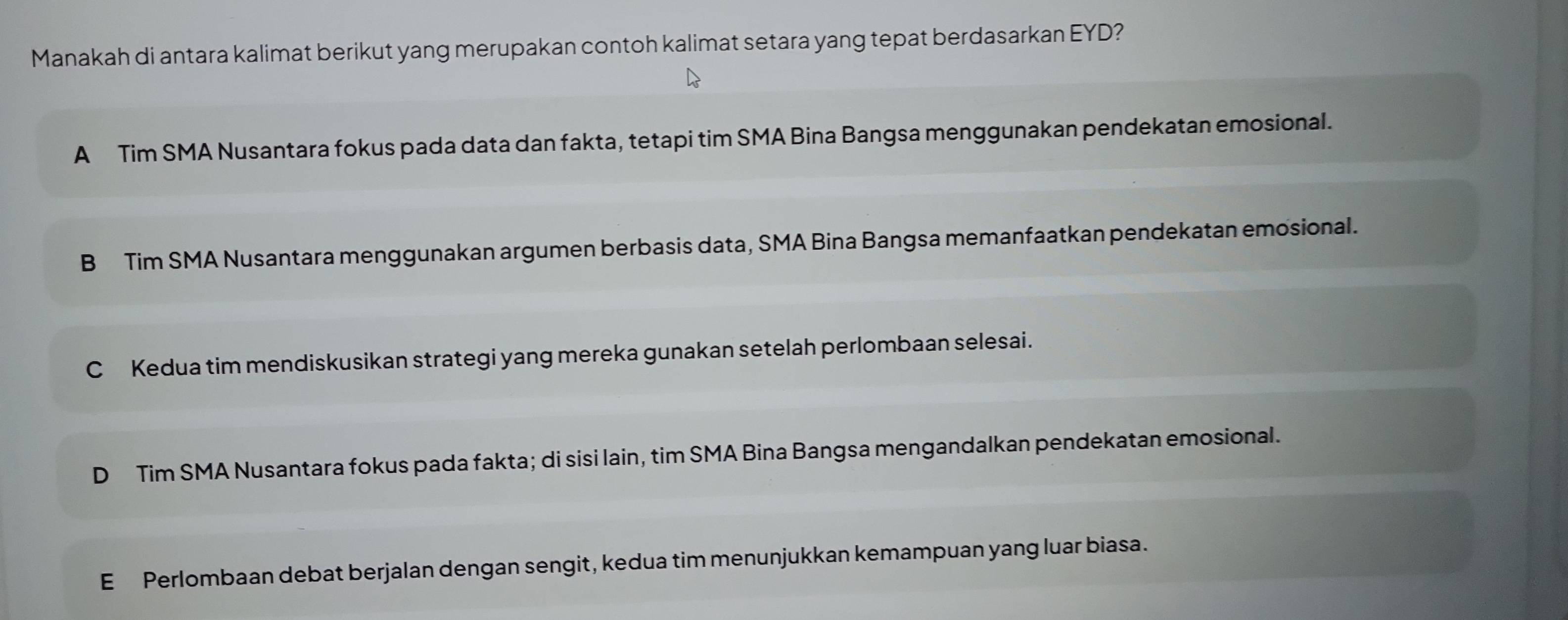 Manakah di antara kalimat berikut yang merupakan contoh kalimat setara yang tepat berdasarkan EYD?
A Tim SMA Nusantara fokus pada data dan fakta, tetapi tim SMA Bina Bangsa menggunakan pendekatan emosional.
B Tim SMA Nusantara menggunakan argumen berbasis data, SMA Bina Bangsa memanfaatkan pendekatan emosional.
C Kedua tim mendiskusikan strategi yang mereka gunakan setelah perlombaan selesai.
D Tim SMA Nusantara fokus pada fakta; di sisi lain, tim SMA Bina Bangsa mengandalkan pendekatan emosional.
E Perlombaan debat berjalan dengan sengit, kedua tim menunjukkan kemampuan yang luar biasa.