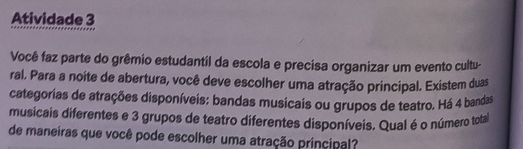 Atividade 3 
Você faz parte do grêmio estudantil da escola e precisa organizar um evento cultu- 
ral. Para a noite de abertura, você deve escolher uma atração principal. Existem duas 
categorias de atrações disponíveis: bandas musicais ou grupos de teatro. Há 4 bandas 
musicais diferentes e 3 grupos de teatro diferentes disponíveis. Qual é o número total 
de maneiras que você pode escolher uma atração principal?