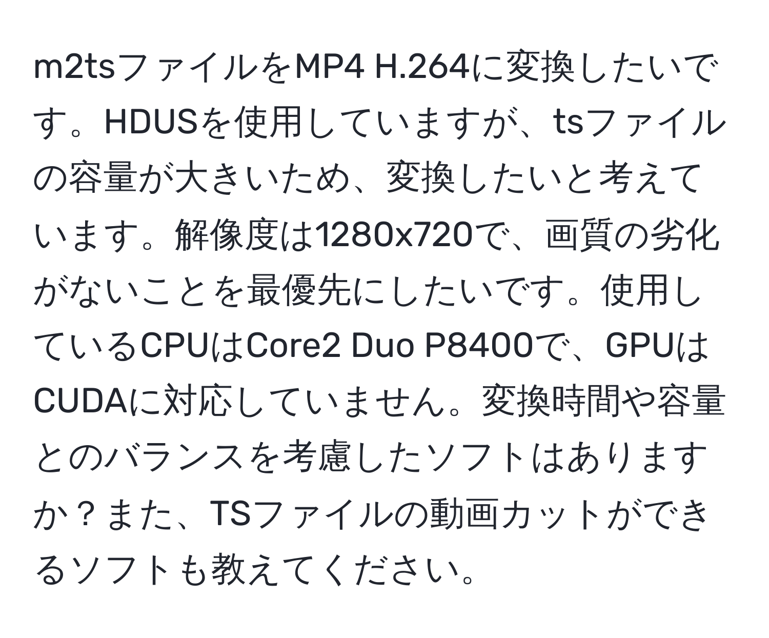 m2tsファイルをMP4 H.264に変換したいです。HDUSを使用していますが、tsファイルの容量が大きいため、変換したいと考えています。解像度は1280x720で、画質の劣化がないことを最優先にしたいです。使用しているCPUはCore2 Duo P8400で、GPUはCUDAに対応していません。変換時間や容量とのバランスを考慮したソフトはありますか？また、TSファイルの動画カットができるソフトも教えてください。