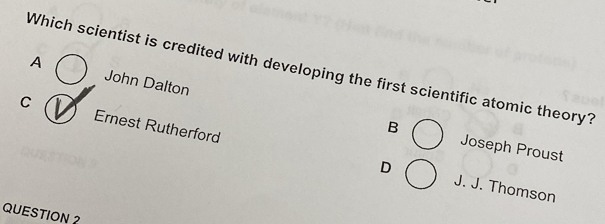 Which scientist is credited with developing the first scientific atomic theory?
A John Dalton
C Ernest Rutherford
B Joseph Proust
D J. J. Thomson
QUESTION 2