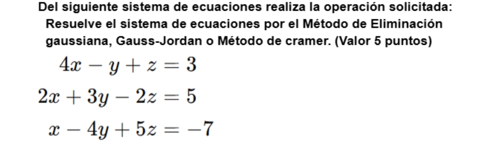 Del siguiente sistema de ecuaciones realiza la operación solicitada:
Resuelve el sistema de ecuaciones por el Método de Eliminación
gaussiana, Gauss-Jordan o Método de cramer. (Valor 5 puntos)
4x-y+z=3
2x+3y-2z=5
x-4y+5z=-7