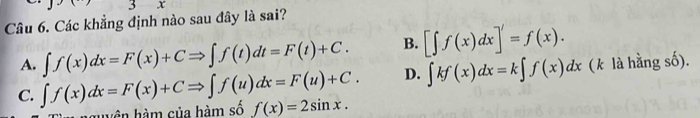 3 X
Câu 6. Các khẳng định nào sau đây là sai?
A. ∈t f(x)dx=F(x)+CRightarrow ∈t f(t)dt=F(t)+C. B. [∈t f(x)dx]'=f(x).
D. ∈t kf(x)dx=k∈t f(x)dx (k là hằng số).
C. ∈t f(x)dx=F(x)+CRightarrow ∈t f(u)dx=F(u)+C. f(x)=2sin x. 
huyện hàm của hàm số