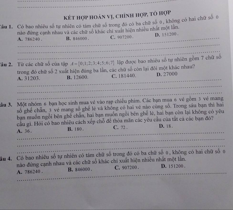 kÉt hợp hoán vị, chỉnh hợp, tổ hợp
Câu 1. Có bao nhiêu số tự nhiên có tám chữ số trong đó có ba chữ số 0, không có hai chữ số 0
nào đứng cạnh nhau và các chữ số khác chi xuất hiện nhiều nhất một lần.
_A. 786240. B. 846000. C. 907200. D. 151200.
_
_
Tâu 2. Từ các chữ số của tập A= 0;1;2;3;4;5;6;7 lập được bao nhiêu số tự nhiên gồm 7 chữ số
trong đó chữ số 2 xuất hiện đúng ba lần, các chữ số còn lại đôi một khác nhau?
_
A. 31203. B. 12600. C. 181440. D. 27000
_
_
âu 3. Một nhóm 6 bạn học sinh mua vé vào rạp chiếu phim. Các bạn mua 6 vé gồm 3 vé mang
số ghế chẵn, 3 vé mang số ghế lẻ và không có hai vé nào cùng số. Trong sáu bạn thì hai
bạn muốn ngồi bên ghế chẵn, hai bạn muốn ngồi bên ghế lẻ, hai bạn còn lại không có yêu
cầu gì. Hỏi có bao nhiêu cách xếp chỗ đề thỏa mãn các yêu cầu của tất cả các bạn đó?
_
A. 36. B. 180.
C. 72. D. 18.
_
_
âu 4. Có bao nhiêu số tự nhiên có tám chữ số trong đó có ba chữ số 0, không có hai chữ số 0
nào đứng cạnh nhau và các chữ số khác chỉ xuất hiện nhiều nhất một lần.
_
A. 786240. B. 846000. C. 907200. D. 151200.