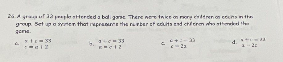 A group of 33 people attended a ball game. There were twice as many children as adults in the
group. Set up a system that represents the number of adults and children who attended the
game.
a+c=33
a. a+c=33 d. a+c=33
c=a+2
b. a+c=33
a=c+2
c. c=2a a=2c