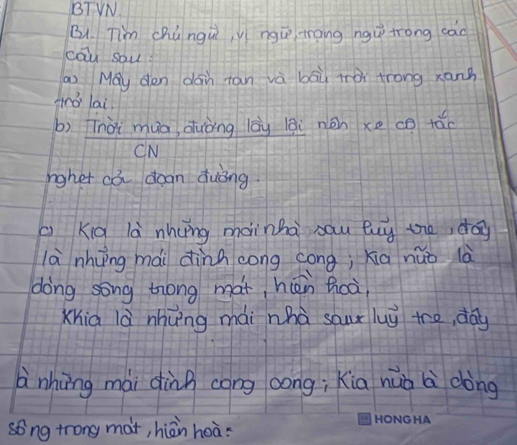 BTVN 
Bu. Tim chúngui, yí ngú trang ngu trong cao 
cāu sau 
n May den dain tan và bāù tòi trong xann 
Airo lai. 
b) Tnài mua, duòng lāù lāi nén xe co tǎo 
CN 
rgher cò degn quòng. 
( Kid là nhyng mainha sau luy te, day 
là nhung mài dinh cong cong; xia nǎo là 
dong song trong mat, hièn hoà 
Xhia là nhung mài nhà sour luy tre, day 
à nhōng mài dùng cong oong; kia huò l dòng 
song trong mat, hiàn hoàs