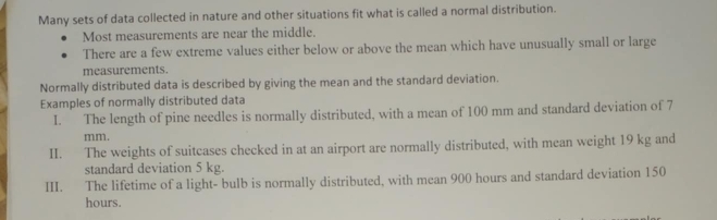 Many sets of data collected in nature and other situations fit what is called a normal distribution. 
Most measurements are near the middle. 
There are a few extreme values either below or above the mean which have unusually small or large 
measurements. 
Normally distributed data is described by giving the mean and the standard deviation. 
Examples of normally distributed data 
I. The length of pine needles is normally distributed, with a mean of 100 mm and standard deviation of 7
mm. 
II. The weights of suitcases checked in at an airport are normally distributed, with mean weight 19 kg and 
standard deviation 5 kg. 
III. The lifetime of a light- bulb is normally distributed, with mean 900 hours and standard deviation 150
hours.