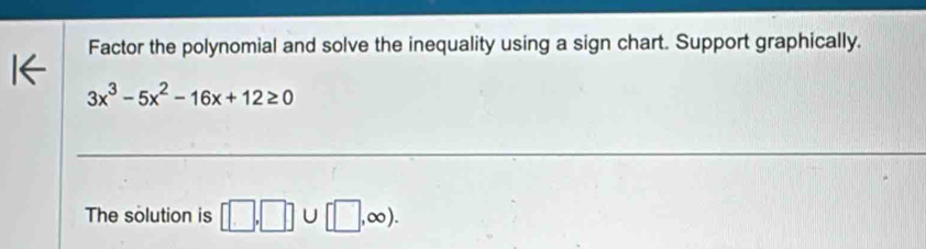 Factor the polynomial and solve the inequality using a sign chart. Support graphically.
3x^3-5x^2-16x+12≥ 0
The solution is □ ,□ )∪ [□ ,∈fty ).