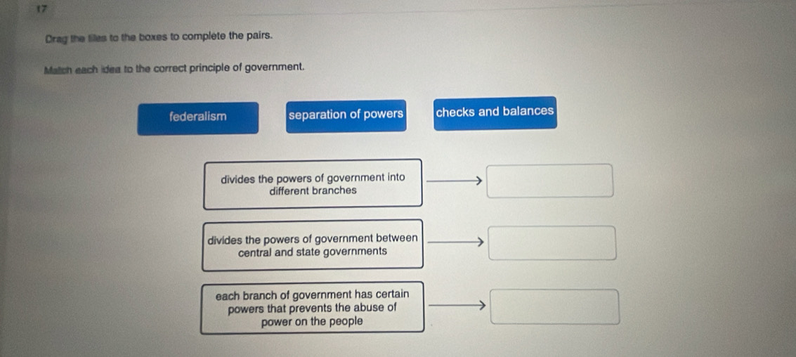 Drag the files to the boxes to complete the pairs.
Match each idea to the correct principle of government.
federalism separation of powers checks and balances
divides the powers of government into
different branches
divides the powers of government between
central and state governments
each branch of government has certain
powers that prevents the abuse of
power on the people