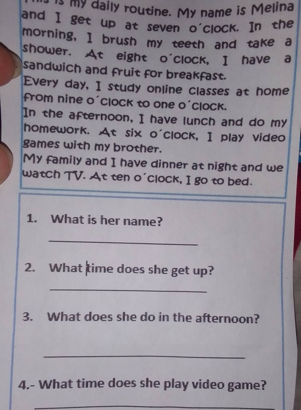 ' my daily routine. My name is Melina 
and I get up at seven o'clock. In the 
morning, I brush my teeth and take a 
shower. At eight o'clock, I have a 
sandwich and fruit for breakfast. 
Every day, I study online classes at home 
from nine o'clock to one o'clock. 
In the afternoon, I have lunch and do my 
homework. At six o'clock, I play video 
games with my brother. 
My family and I have dinner at night and we 
watch TV. At ten o'clock, I go to bed. 
1. What is her name? 
_ 
2. What time does she get up? 
_ 
3. What does she do in the afternoon? 
_ 
4.- What time does she play video game? 
_