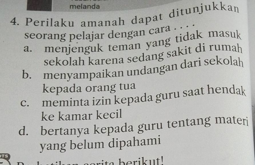 melanda
4. Perilaku amanah dapat ditunjukkan
seorang pelajar dengan cara . . . .
a. menjenguk teman yang tidak masuk
sekolah karena sedang sakit di rumah
b. menyampaikan undangan dari sekolah
kepada orang tua
c. meminta izin kepada guru saat hendak
ke kamar kecil
d. bertanya kepada guru tentang materi
yang belum dipahami
TS