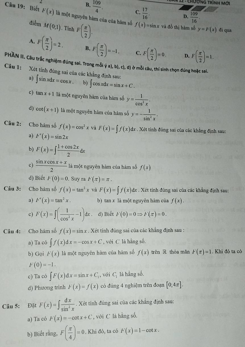 B.  109/4 .
*  12 - ChươnG trình mới
C.  17/16 .
Câu 19: Biết F(x) là một nguyên hàm của của hàm số f(x)=sin x
D.  109/16 .
điểm M(0;1). Tính F( π /2 ). và đồ thị hàm số y=F(x) đi qua
A. F( π /2 )=2. B. F( π /2 )=-1. C. F( π /2 )=0. D. F( π /2 )=1.
PHÀN II. Câu trắc nghiệm đúng sai. Trong mỗi ya),b),c),d) ở mỗi câu, thí sinh chọn đúng hoặc sai.
Câu 1: Xét tính đúng sai của các khẳng định sau:
a) ∈t sin xdx=cos x. b) ∈t cos xdx=sin x+C.
c) tan x+1 là một nguyên hàm của hàm số y= 1/cos^2x .
d) cot (x+1) là một nguyên hàm của hàm số y=- 1/sin^2x .
Câu 2: Cho hàm số f(x)=cos^2x và F(x)=∈t f(x)dx. Xét tính đúng sai của các khẳng định sau:
a) F'(x)=sin 2x
b) F(x)=∈t  (1+cos 2x)/2 dx
c)  (sin xcos x+x)/2  là một nguyên hàm của hàm số f(x)
d) Biết F(0)=0. Suy ra F(π )=π .
Câu 3: Cho hàm số f(x)=tan^2x và F(x)=∈t f(x)dx. Xét tính đúng sai của các khẳng định sau:
a) F'(x)=tan^2x. b) tan x là một nguyên hàm của f(x).
c) F(x)=∈t ( 1/cos^2x -1)dx. d) Biết F(0)=0Rightarrow F(π )=0.
Câu 4: Cho hàm số f(x)=sin x. Xét tính đúng sai của các khẳng định sau :
a) Ta có ∈t f(x)dx=-cos x+C , với C là hằng số.
b) Gọi F(x) là một nguyên hàm của hàm số f(x) trên R thỏa mãn F(π )=1. Khi đó ta có
F(0)=-1.
c) Ta có ∈t F(x)dx=sin x+C_1 , với C_1 là hằng số.
d) Phương trình F(x)=f(x) có đúng 4 nghiệm trên đoạn [0;4π ].
Câu 5: Đặt F(x)=∈t  dx/sin^2x . Xét tính đúng sai của các khẳng định sau:
a) Ta có F(x)=-cot x+C , với C là hằng số.
b) Biết rằng, F( π /4 )=0. Khi đó, ta có F'(x)=1-cot x.