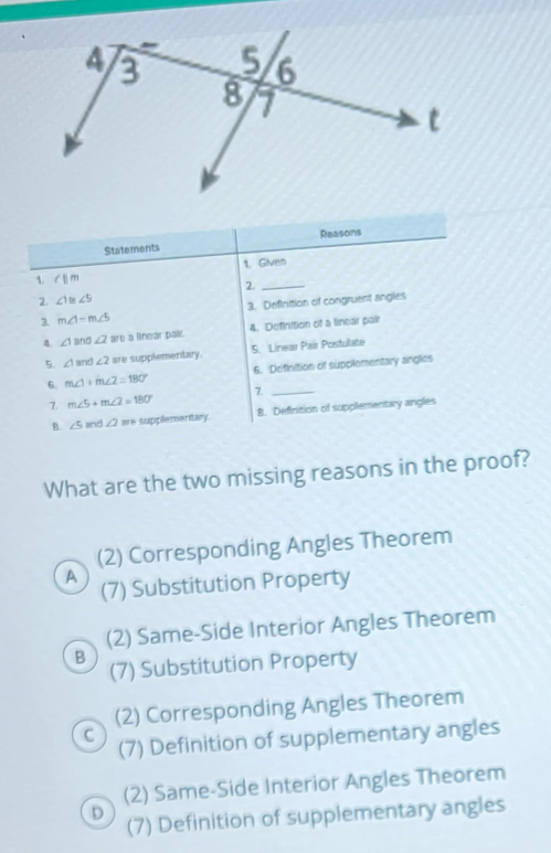 Reasons
Statements
1. Given
∠ ||m
_2
2 ∠ 1≌ ∠ 5
3. Definition of congruent angles
3. m∠ 1=m∠ 5
4. ∠ 1and∠ 2 are a linear pair. 4. Definition of a linear pair
5. ∠ 1and∠ 2 are supplementary. 5. Linear Pair Postulate
6. m∠ 1+m∠ 2=180° 6. Definition of supplementary anglies
7. m∠ 5+m∠ 2=180° 7._
B. ∠ 5 a ∠ 2 are supplementary. 8. Definition of supplementary angles
What are the two missing reasons in the proof?
(2) Corresponding Angles Theorem
A
(7) Substitution Property
(2) Same-Side Interior Angles Theorem
B
(7) Substitution Property
(2) Corresponding Angles Theorem
C
(7) Definition of supplementary angles
(2) Same-Side Interior Angles Theorem
D
(7) Definition of supplementary angles