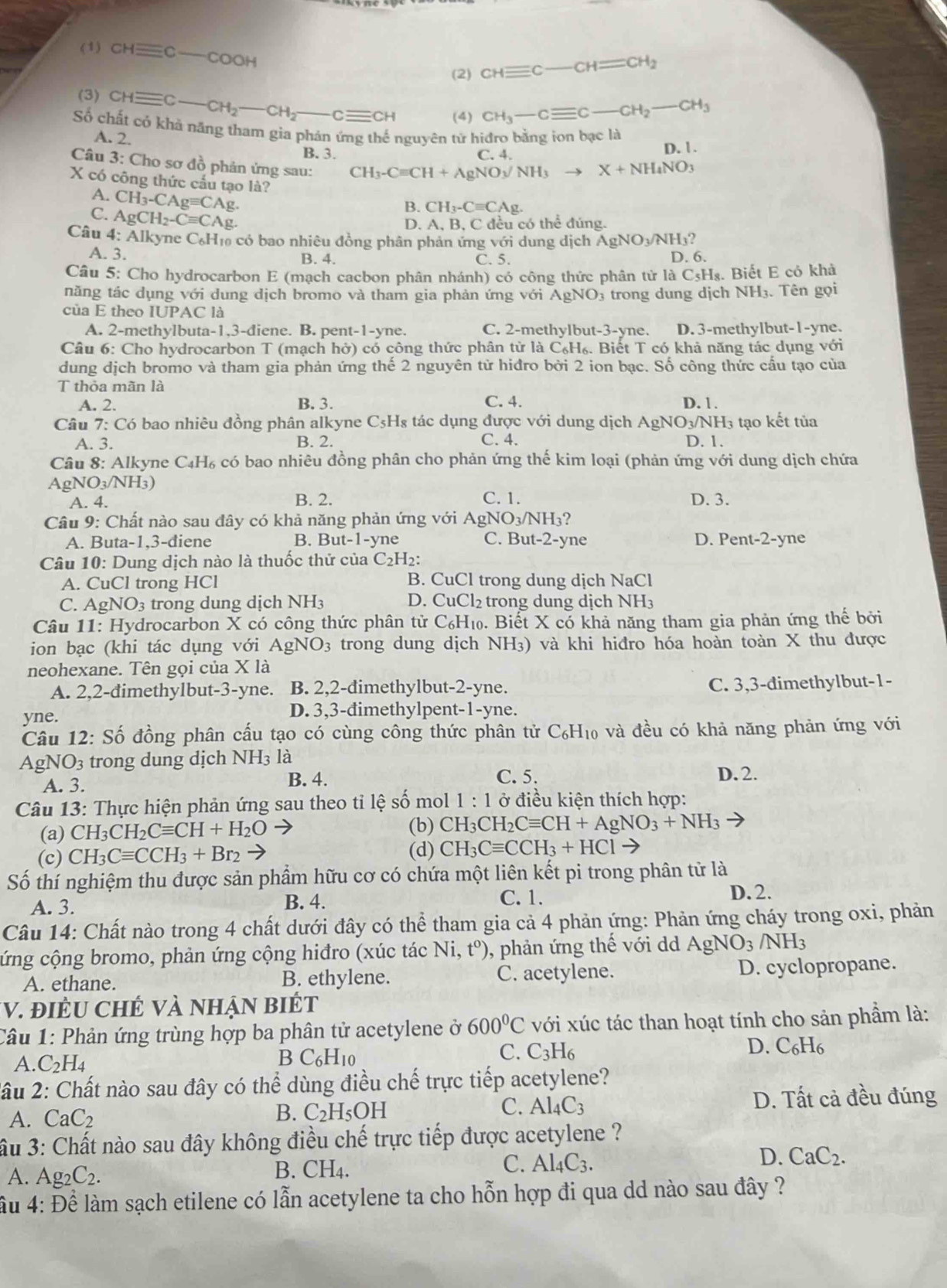 (1) CHequiv C-COOH
(2) CHequiv C-CH=CH_2
(3) CHequiv C-CH_2-CH_2-Cequiv CH (4) CH_3-Cequiv C-CH_2-CH_3
Số chất có khả năng tham gia phán ứng thế nguyên tử hiđro bằng ion bạc là
A. 2.
B. 3. C. 4. D. 1.
Câu 3: Cho sơ đồ phản ứng sau: CH_3-Cequiv CH+AgNO_3/NH_3to
X+NH_4NO_3
X có công thức cầu tạo là?
A. CH_3-CAgequiv CA g.
C. AgCH_2-Cequiv CAg
B. CH_3-Cequiv CAg.
D. A, B, C đều có thể đúng.
Câu 4:AIk yne C₆H₁ có bao nhiêu đồng phân phản ứng với dung dịch AgNO_3/NH_3
A. 3. B. 4. C. 5. D. 6.
Câu 5: Cho hydrocarbon E (mạch cacbon phân nhánh) có công thức phân tử là C₅H₈. Biết E có khả
năng tác dụng với dung dịch bromo và tham gia phản ứng với AgNO 03 trong dung dịch NH3. Tên gọi
của E theo IUPAC là
A. 2-methylbuta-1,3-diene. B. pent-1-yne. C. 2-methylbut-3-yne. D. 3-methylbut-1-yne.
Câu 6: Cho hydrocarbon T (mạch hở) có công thức phân từ là C_6H_6. Biết T có khả năng tác dụng với
dung dịch bromo và tham gia phản ứng thế 2 nguyên tử hiđro bởi 2 ion bạc. Số công thức cầu tạo của
T thỏa mãn là
A. 2. B. 3. C. 4. D. 1.
Câu 7: :  Có bao nhiêu đồng phân alkyne C5Hs tác dụng được với dung dịch AgNO_3/NH_3 3 tạo kết tủa
A. 3. B. 2. C. 4. D. 1.
Câu 8: Alkyne C_4H_6 có bao nhiêu đồng phân cho phản ứng thế kim loại (phản ứng với dung dịch chứa
AgNO_3/NH_3)
A. 4. B. 2. C. 1. D. 3.
Câu 9: Chất nào sau đây có khả năng phản ứng với AgNO_3/NH_3
A. Buta-1,3-diene B. But-1-yne C. B t-2- yne D. Pent-2-yne
Câu 10: Dung dịch nào là thuốc thử của C_2H_2:
A. CuCl trong HCl B. CuCl trong dung dịch NaCl
C. AgNO_3 trong dung dịch NH3 D. CuCl_2 trong dung dịch NH3
Câu 11: Hydrocarbon X có công thức phân tử C₆H₁. Biết X có khả năng tham gia phản ứng thế bởi
ion bạc (khi tác dụng với AgNO_3 trong dung dịch NH₃) và khi hiđro hóa hoàn toàn X thu được
neohexane. Tên gọi của 1 * 1a
A. 2,2-đimethylbut-3-yne. B. 2,2-đimethylbut-2-yne. C. 3,3-đimethylbut-1-
yne.
D. 3,3-đimethylpent-1-yne.
Câu 12:Shat o 6 đồng phân cấu tạo có cùng công thức phân tử C₆H₁₀ và đều có khả năng phản ứng với
As N JO_3 trong dung dịch NH3 là
A. 3.
B. 4. C. 5. D.2.
Câu 13: Thực hiện phản ứng sau theo tỉ lệ số mol 1:1 ở điều kiện thích hợp:
(a) CH_3CH_2Cequiv CH+H_2Oto (b) CH_3CH_2Cequiv CH+AgNO_3+NH_3
(d)
(c) CH_3Cequiv CCH_3+Br_2 CH_3Cequiv CCH_3+HClto
Số thí nghiệm thu được sản phẩm hữu cơ có chứa một liên kết pi trong phân tử là
A. 3. B. 4. C. 1.
D.2.
Câu 14: Chất nào trong 4 chất dưới đây có thể tham gia cả 4 phản ứng: Phản ứng cháy trong oxi, phản
cứng cộng bromo, phản ứng cộng hiđro (xúc tác N1 t^0) , phản ứng thế với dd AgNO_3/NH_3
A. ethane. B. ethylene. C. acetylene. D. cyclopropane.
V. đIÊU CHÊ Và nHận BIÉt
Câu 1: Phản ứng trùng hợp ba phân tử acetylene ở 600°C với xúc tác than hoạt tính cho sản phẩm là:
A. C_2H_4 C_6H_10 C_3H_6 D. C_6H_6
B
C.
2âu 2: Chất nào sau đây có thể dùng điều chế trực tiếp acetylene?
A. CaC_2
B. C_2H_5OH
C. Al_4C_3 D. Tất cả đều đúng
ầu 3: Chất nào sau đây không điều chế trực tiếp được acetylene ?
A. Ag_2C_2.
B. CH_4.
C. Al_4C_3.
D. CaC_2.
lầu 4: Để làm sạch etilene có lẫn acetylene ta cho hỗn hợp đi qua dd nào sau đây ?