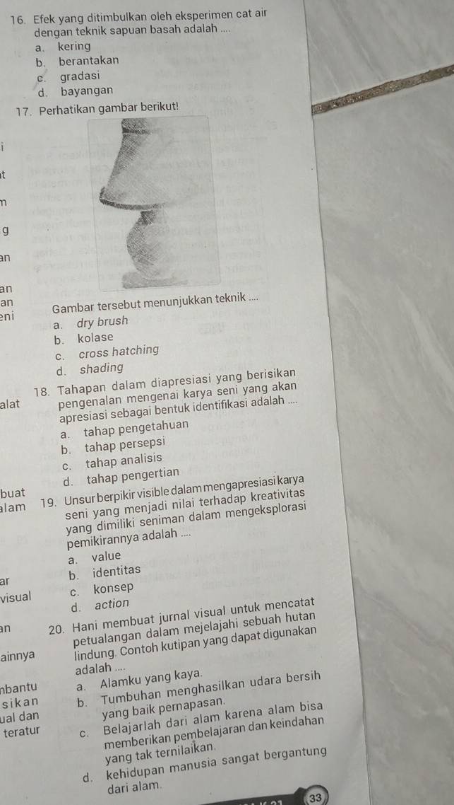 Efek yang ditimbulkan oleh eksperimen cat air
dengan teknik sapuan basah adalah ....
a kering
b. berantakan
c. gradasi
d. bayangan
17. Perhatikan gambar berikut!
it
n
g
an
an
an
eni Gambar tersebut menunjukkan teknik ....
a. dry brush
b. kolase
c. cross hatching
d. shading
18. Tahapan dalam diapresiasi yang berisikan
alat pengenalan mengenai karya seni yang akan
apresiasi sebagai bentuk identifikasi adalah ....
a. tahap pengetahuan
b. tahap persepsi
c. tahap analisis
buat d. tahap pengertian
lam 1 9. Unsur berpikir visible dalam mengapresiasi karya
seni yang menjadi nilai terhadap kreativitas
yang dimiliki seniman dalam mengeksplorasi
pemikirannya adalah ....
a. value
ar b. identitas
visual c. konsep
d. action
n 20. Hani membuat jurnal visual untuk mencatat
ainnya petualangan dalam mejelajahi sebuah hutan
lindung. Contoh kutipan yang dapat digunakan
adalah ...
bantu a. Alamku yang kaya.
sikan b. Tumbuhan menghasilkan udara bersih
ual dan yang baik pernapasan.
teratur c. Belajarlah dari alam karena alam bisa
memberikan pembelajaran dan keindahan
yang tak ternilaikan.
d. kehidupan manusia sangat bergantung
dari alam.
33