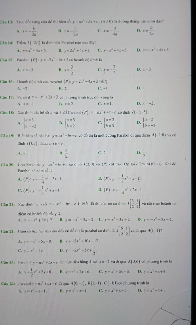 Trục đối xứng của đổ thị hàm số y=ax^2+bx+c,(a!= 0) là đường thắng nào dưới đây?
A. x=- b/2a . B. x=- c/2a . C. x=- △ /4a . D. x= b/2a .
Câu 14: Điểm I(-2;1) là định của Parabol nào sau đây?
A. y=x^2+4x+5. B. y=2x^2+4x+1. C. y=x^2+4x-5. D. y=-x^2-4x+3.
Câu 15: Parabol (P):y=-2x^2-6x+3 có hoánh độ đình là
A. x=-3. B. x= 3/2 . C. x=- 3/2 . D. x=3.
Câu 16:  Hoành độ dình của parabol (P):y=2x^2-4x+3 hǎng
A. -2. B. 2 . C. -| D. 1.
Cu 17: Parabol y=-x^2+2x+3 có phương trình trục đổi xíng là
A. x=-1. 13. x=2. C. x=1. D. x=-2.
Câu 18: Xác định các hệ số n và b đề Parabol (P):y=ax^? 4x-b có đình I(-1;-5).
A. beginarrayl a=3 b=-2endarray. B. beginarrayl a=3 b=2endarray. C. beginarrayl a=2 b=3endarray. . D. beginarrayl a=2 b=-3endarray.
Câu 19: Biết hàm số bậc hai y=ax^2+bx+c có đồ thị là một đường Parabol đi qua điểm A(-1;0) và có
đinh I(1;2). Tínb a+b+c.
A. 3 15.  3/2 . C. 2 . D.  1/2 .
Câu 20: Cho Parahol: y-ax^2+bx+c có dinh I(2;0) và (P) cắt trục Oy tại điểm M(0,-1) Khi đó
Parabol có hàm số là
A. (P):y-- 1/4 x^2-3x-1 (P):y-- 1/4 x^2-x-1
B.
C. (P):y-- 1/4 x^2+x-1. (P):y-- 1/4 x^2+2x-1
D.
Câu 21: Xác định hàm số y=ax^2-bx+c1 biết đô thị của nó có đình I( 3/2 , 1/4 ) và cắt trục hoành tạ
điểm có hoành đó bãng 2.
A. y=-x^2+3x+2 B. y=-x^2-3x-2 C. y=x^2-3x+2. D. y=-x^2-3x-2.
Câu 22: Hàm số hậc hai nào sau đây có đổ thị là parabol có đính là S( 5/2 : 1/2 ) và đì qua A(1,-4) ,
A. y=-x^2+5x-8. B. y=-2x^2+10x-12.
C. y-x^2-5x. D. y=-2x^2+5x+ 1/2 .
Câu 23: Parabol y=ax^2+bx+c đat cực tiểu bằng 4 tại x=-2 và đì qua A(0;6) có phương trình là
A. y= 1/2 x^2+2x+6. B. y=x^2+2x+6. C. y=x^2+6x+6. D, y=x^2+x+4.
Câu 24: Parabol y=ax^2+bx+c di quá A(0;-1),B(1;-1),C(-1;1) có phương trình là
A. y=x^2-x+1. B. y=x^2-x-1. C. y=x^2+x-1. D. y=x^3+x+1.