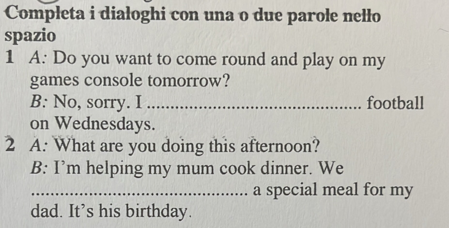 Completa i dialoghi con una o due parole nello 
spazio 
1 A: Do you want to come round and play on my 
games console tomorrow? 
B: No, sorry. I _football 
on Wednesdays. 
2 A: What are you doing this afternoon? 
B: I’m helping my mum cook dinner. We 
_.. a special meal for my 
dad. It’s his birthday.