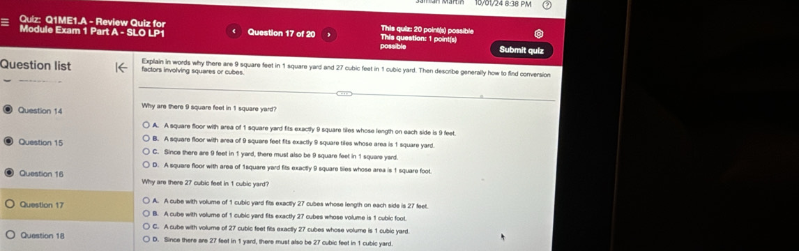 10/01/24 8:38 PM
Quiz: Q1ME1.A - Review Quiz for This quiz: 20 point(s) possible
Module Exam 1 Part A-SLOLP1 Question 17 of 20 This question: 1 point(s)
possible Submit quiz
_
Question list Explain in words why there are 9 square feet in 1 square yard and 27 cubic feet in 1 cubic yard. Then describe generally how to find conversion
factors involving squares or cubes.
_
Question 14
Why are there 9 square feet in 1 square yard?
A. A square floor with area of 1 square yard fits exactly 9 square tiles whose length on each side is 9 feet.
B. A square floor with area of 9 square feet fits exactly 9 square tiles whose area is 1 square yard.
Question 15 C. Since there are 9 feet in 1 yard, there must also be 9 square feet in 1 square yard.
D. A square floor with area of 1square yard fits exactly 9 square tiles whose area is 1 square foot.
Question 16 Why are there 27 cubic feet in 1 cubic yard?
Question 17 A. A cube with volume of 1 cubic yard fits exactly 27 cubes whose length on each side is 27 feet.
B. A cube with volume of 1 cubic yard fits exactly 27 cubes whose volume is 1 cubic foot.
C. A cube with volume of 27 cubic feet fits exactly 27 cubes whose volume is 1 cubic yard.
Question 18 D. Since there are 27 feet in 1 yard, there must also be 27 cubic feet in 1 cubic yard