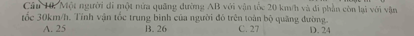 Một người đi một nửa quãng dường AB với vận tốc 20 km/h và di phần còn lại với vận
tốc 30km/h. Tính vận tốc trung bình của người đó trên toàn bộ quãng dường.
A. 25 B. 26 C. 27 D. 24