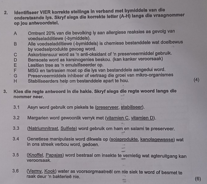 Identifiseer VIER korrekte stellings in verband met bymiddels van die
onderstaande lys. Skryf slegs die korrekte letter (A-H) langs die vraagnommer
op jou antwoordstel.
A Omtrent 20% van die bevolking ly aan allergiese reaksies as gevolg van
voedseladditiewe (-bymiddels).
B       Alle voedseladditiewe (-bymiddels) is chemiese bestanddele wat doelbewus
by voedselprodukte gevoeg word.
C Askorbiensuur word as 'n anti-oksidant of 'n preserveermiddel gebruik.
D Bensoate word as karsinogenies beskou. (kan kanker veroorsaak)
E Lesitien tree as 'n emulsifiseerder op.
F MSG en tartrasien moet op die lys van bestanddele aangedui word.
G Preserveermiddels inhibeer of vertraag die groei van mikro-organismes
H Stabiliseerders help om bestanddele apart to hou. (4)
3. Kies die regte antwoord in die hakie. Skryf slegs die regte woord langs die
nommer neer.
3.1 Asyn word gebruik om piekels te (preserveer, stabiliseer).
3.2 Margarien word gewoonlik verryk met (vitamien C, vitamien D).
3.3 (Natriumnitraat, Sulfiete) word gebruik om ham en salami te preserveer.
3.4 Genetiese manipulasie word dikwels op (sojaprodukte, kanolagewasse) wat
in ons streek verbou word, gedoen.
3.5 (Knoffel, Papajas) word bestraal om insekte te vernietig wat agteruitgang kan
veroorsaak.
3.6 (Vermy, Kook) water as voorsorgmaatreël om nie siek te word of besmet te
raak deur 'n bakterieë nie. (6)